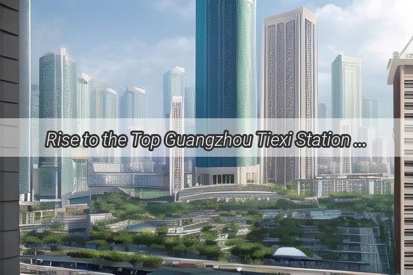 Rise to the Top Guangzhou Tiexi Station soars in National Rankings Making It a MustVisit Hub